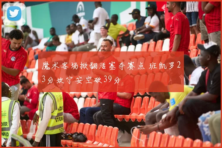 魔术客场掀翻活塞夺赛点 班凯罗23分坎宁安空砍39分