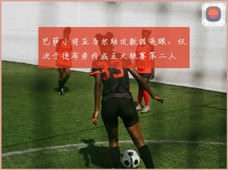 巴萨小将亚马尔助攻数据亮眼，仅次于德布劳内成五大联赛第二人