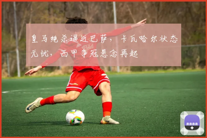 皇马绝杀逼近巴萨,卡瓦哈尔状态无忧,西甲争冠悬念再起