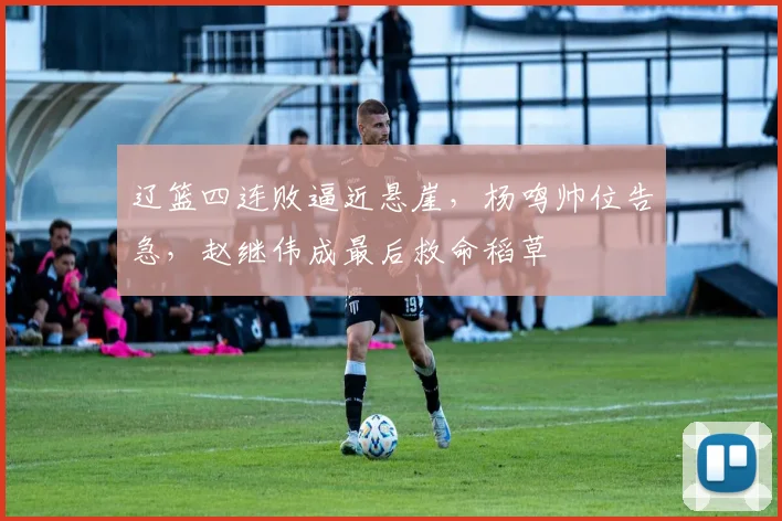 辽篮四连败逼近悬崖，杨鸣帅位告急，赵继伟成最后救命稻草