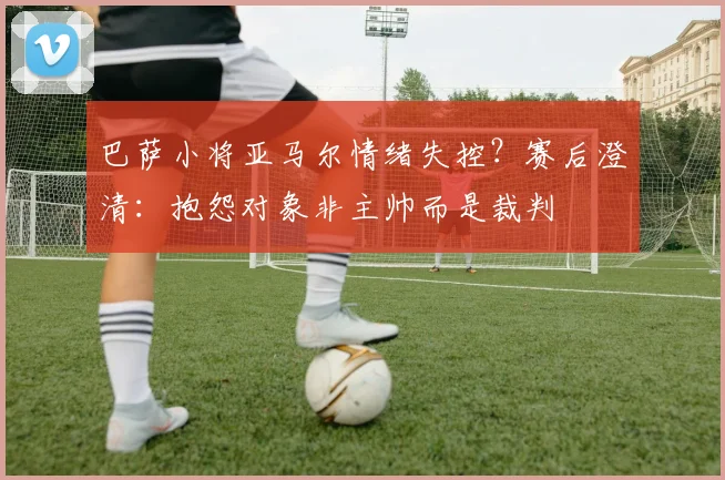 巴萨小将亚马尔情绪失控？赛后澄清：抱怨对象非主帅而是裁判