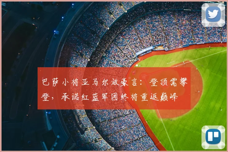 巴萨小将亚马尔放豪言:登顶需攀登,承诺红蓝军团终将重返巅峰