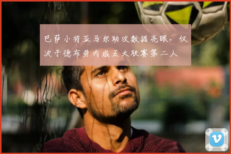 巴萨小将亚马尔助攻数据亮眼，仅次于德布劳内成五大联赛第二人