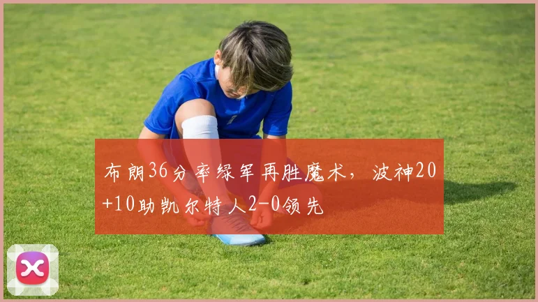 布朗36分率绿军再胜魔术，波神20+10助凯尔特人2-0领先