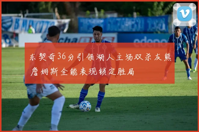 东契奇36分引领湖人主场双杀灰熊 詹姆斯全能表现锁定胜局