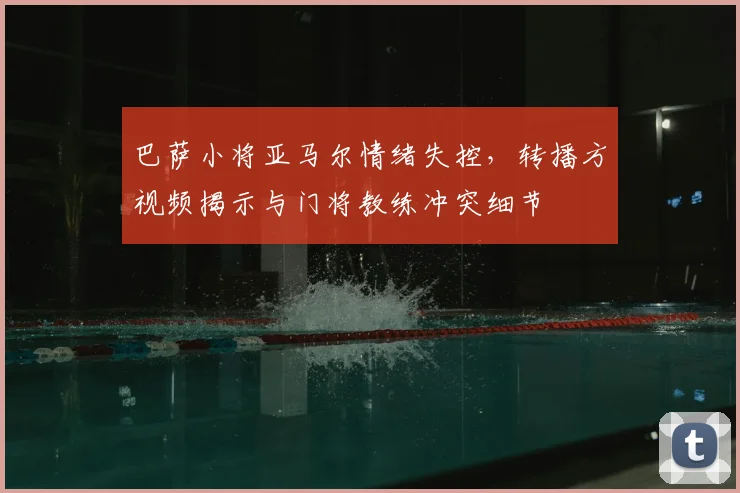 巴萨小将亚马尔情绪失控，转播方视频揭示与门将教练冲突细节
