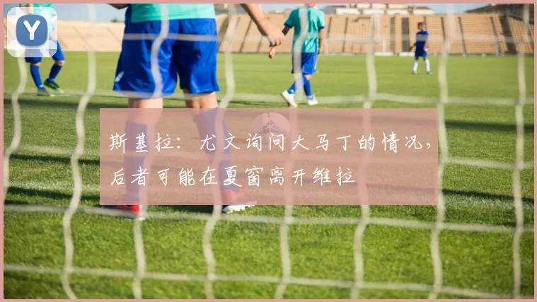 斯基拉：尤文询问大马丁的情况，后者可能在夏窗离开维拉