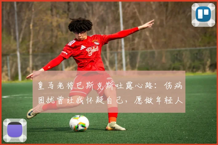 皇马老将巴斯克斯吐露心路：伤病困扰曾让我怀疑自己，愿做年轻人引路人