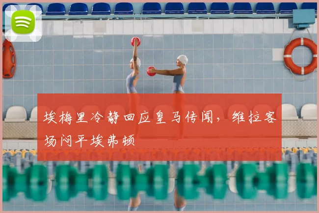 埃梅里冷静回应皇马传闻，维拉客场闷平埃弗顿