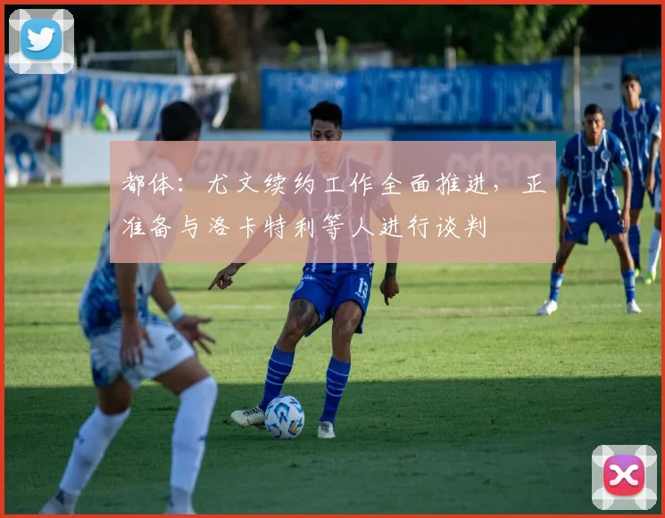 都体：尤文续约工作全面推进，正准备与洛卡特利等人进行谈判