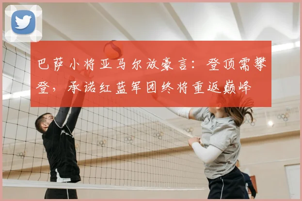 巴萨小将亚马尔放豪言:登顶需攀登,承诺红蓝军团终将重返巅峰