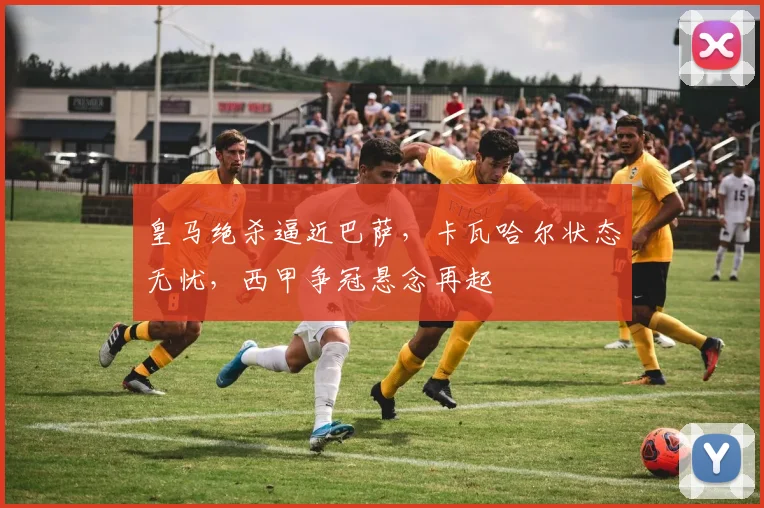 皇马绝杀逼近巴萨，卡瓦哈尔状态无忧，西甲争冠悬念再起