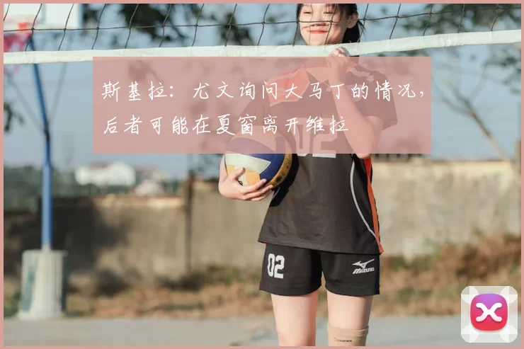 斯基拉：尤文询问大马丁的情况，后者可能在夏窗离开维拉