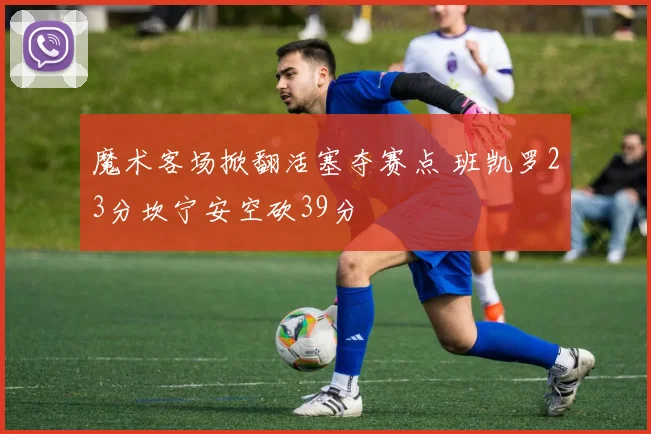 魔术客场掀翻活塞夺赛点 班凯罗23分坎宁安空砍39分